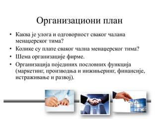 Организациони план
• Каква је улога и одговорност сваког чалана
менаџерског тима?
• Колике су плате сваког чална менаџерског тима?
• Шема организације фирме.
• Организација појединих пословних функција
(маркетинг, производња и инжињеринг, финансије,
истраживање и развој).
 