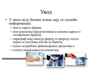 Увод
• У овом делу бизнис плана дају се следеће
информације:
– име и адреса фирме,
– име власника (предузетника) и њихове адресе и
телефонски бројеви,
– параграф који описује фирму и природу посла
којом се она бави или ће се бавити,
– износ потребних финансијских средстава и
– степен поверљивости извештаја.
 