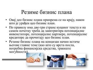 Резиме бизнис плана
• Овај део бизнис плана припрема се на крају, након
што је урађен цео бизнис план.
• По правилу има две-три стране куцаног текста и на
самом почетку треба да заинтригира потенцијалне
инвенститоре, потенцијалне партнере, потенцијалне
кредиторе да прочитају цео бизнис план.
• Резиме бизнис плана на концизан начин истиче
његове главне теме (као што су врста посла,
потребна финансијска средства, тржиште
могућности).
 