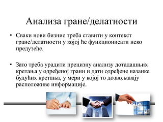 Анализа гране/делатности
• Сваки нови бизнис треба ставити у контекст
гране/делатности у којој ће функционисати неко
предузеће.
• Зато треба урадити прецизну анализу дотадашњих
кретања у одређеној грани и дати одређене назанке
будућих кретања, у мери у којој то дозвољавају
расположиве информације.
 