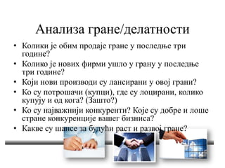 Анализа гране/делатности
• Колики је обим продаје гране у последње три
године?
• Колико је нових фирми ушло у грану у последње
три године?
• Који нови производи су лансирани у овој грани?
• Ко су потрошачи (купци), где су лоцирани, колико
купују и од кога? (Зашто?)
• Ко су најважнији конкуренти? Које су добре и лоше
стране конкуренције вашег бизниса?
• Какве су шансе за будући раст и развој гране?
 