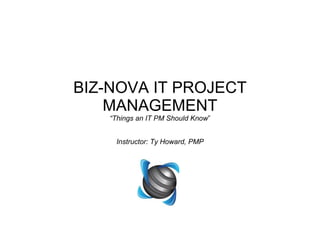 BIZ-NOVA IT PROJECT MANAGEMENT “Things an IT PM Should Know ” Instructor: Ty Howard, PMP 