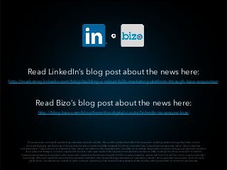 This presentation contains forward-looking statements related to LinkedIn, Bizo, and the potential beneﬁts of the acquisition, including statements regarding future product  
plans and strategies and the timing of closing. Actual events or results may differ materially from those contained in the forward-looking statements due to risks, uncertainties  
and assumptions. These risks and uncertainties include, but are not limited to, risks associated with: our ability to successfully integrate Bizo and its technology and personnel; execution  
of our plans and strategies; and other important factors that could cause results of the acquisition and related transactions to differ materially from those contained in LinkedIn’s  
forward-looking statements described in the documents LinkedIn ﬁles from time to time with the SEC, including LinkedIn’s most recent Form 10-K and Form 10-Q, as well as LinkedIn’s  
future ﬁlings. Although LinkedIn believes that the expectations reﬂected in the forward-looking statements are reasonable, LinkedIn cannot guarantee future results, levels of activity,  
performance, or achievements. LinkedIn is under no duty to update any of the forward-looking statements after the date of this presentation to conform to actual results.
Read LinkedIn’s blog post about the news here:
 
Read Bizo’s blog post about the news here:
http://marketing.linkedin.com/blog/building-a-robust-b2b-marketing-platform-through-bizo-acquisition
http://blog.bizo.com/blog/from-the-digital-c-suite/linkedin-to-acquire-bizo
 