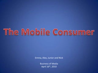 The Mobile Consumer Emma, Alex, Junior and Nick Business of Media April 16th, 2010 