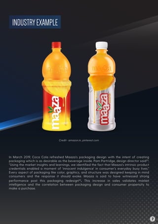 INDUSTRYEXAMPLE
In March 2019, Coca Cola refreshed Maaza’s packaging design with the intent of creating
packaging which is as desirable as the beverage inside. Pam Partridge, design director said[3]
,
“Using the market insights and learnings, we identiﬁed the fact that Maaza’s intrinsic product
credentials enabled a moment of ‘innocent indulgence’ in consumer’s everyday busy lives.”
Every aspect of packaging like color, graphics, and structure was designed keeping in mind
consumers and the response it should evoke. Maaza is said to have witnessed strong
performance post this packaging redesign[4]
. This increase in sales validates market
intelligence and the correlation between packaging design and consumer propensity to
make a purchase.
Credit- amazon.in, pinterest.com
7
 