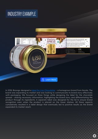 INDUSTRYEXAMPLE
In 2018, Bizongo designed a label for Liso Chocolatier - a homegrown brand from Kerala. The
brand was expanding its market and was looking to communicate its brand story effectively
with packaging. We focused on three things while designing the label for the chocolate
spread - sharing necessary information, highlighting the brand story, and differentiating the
product through its ingredients. A separate label was designed for the lid to ensure brand
recognition even when the product is placed on the lower shelves. All these aspects
cumulatively resulted in a label design that eventually led to positive results as the brand
expanded its market reach.
9
Learn More
 
