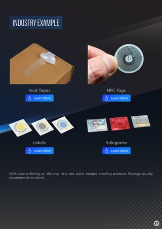 INDUSTRYEXAMPLE
With counterfeiting on the rise, here are some tamper prooﬁng products Bizongo usually
recommends to clients.
Void Tapes NFC Tags
Labels Holograms
17
Learn More Learn More
Learn More Learn More
 