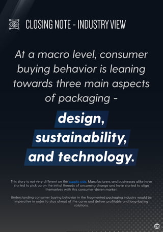 This story is not very different on the supply side. Manufacturers and businesses alike have
started to pick up on the initial threads of oncoming change and have started to align
themselves with this consumer-driven market.
Understanding consumer buying behavior in the fragmented packaging industry would be
imperative in order to stay ahead of the curve and deliver proﬁtable and long-lasting
solutions.
CLOSINGNOTE-INDUSTRYVIEW
At a macro level, consumer
buying behavior is leaning
towards three main aspects
of packaging -
design,
sustainability,
and technology.
20
 