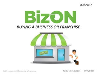 BizON	Incorporated	|	Conﬁden4al	&	Proprietary 	 	 	 	 	 	#BizONResources		|		@mybizon	
06/06/2017	
BUYING	A	BUSINESS	OR	FRANCHISE	
 