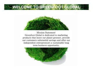 WELCOME TO GREENFOOT GLOBAL




                 Mission Statement:
      Greenfoot Global is dedicated to marketing
   products that leave our planet greener, provide
   our customers substantial savings and offer our
    independent entrepreneurs a sustainable long
             term business opportunity.
 