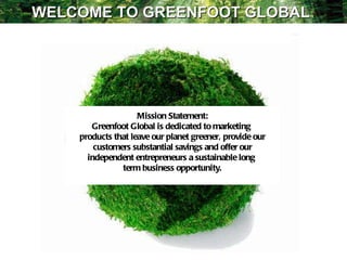 Mission Statement: Greenfoot Global is dedicated to marketing  products that leave our planet greener, provide our customers substantial savings and offer our independent entrepreneurs a sustainable long  term business opportunity. WELCOME TO GREENFOOT GLOBAL  