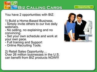 You have 2 opportunities with BIZ: 1) Build a Home-Based Business. -  Simply invite others to our live daily webinars.  - No selling, no explaining and no convincing.  - Set your own schedule and work at your own pace. - Full training and Support - Online Recruiting Tools.  2) Retail Sales Opportunity… Over 26 million businesses in the U.S. can benefit from BIZ products NOW!!! Opportunity 