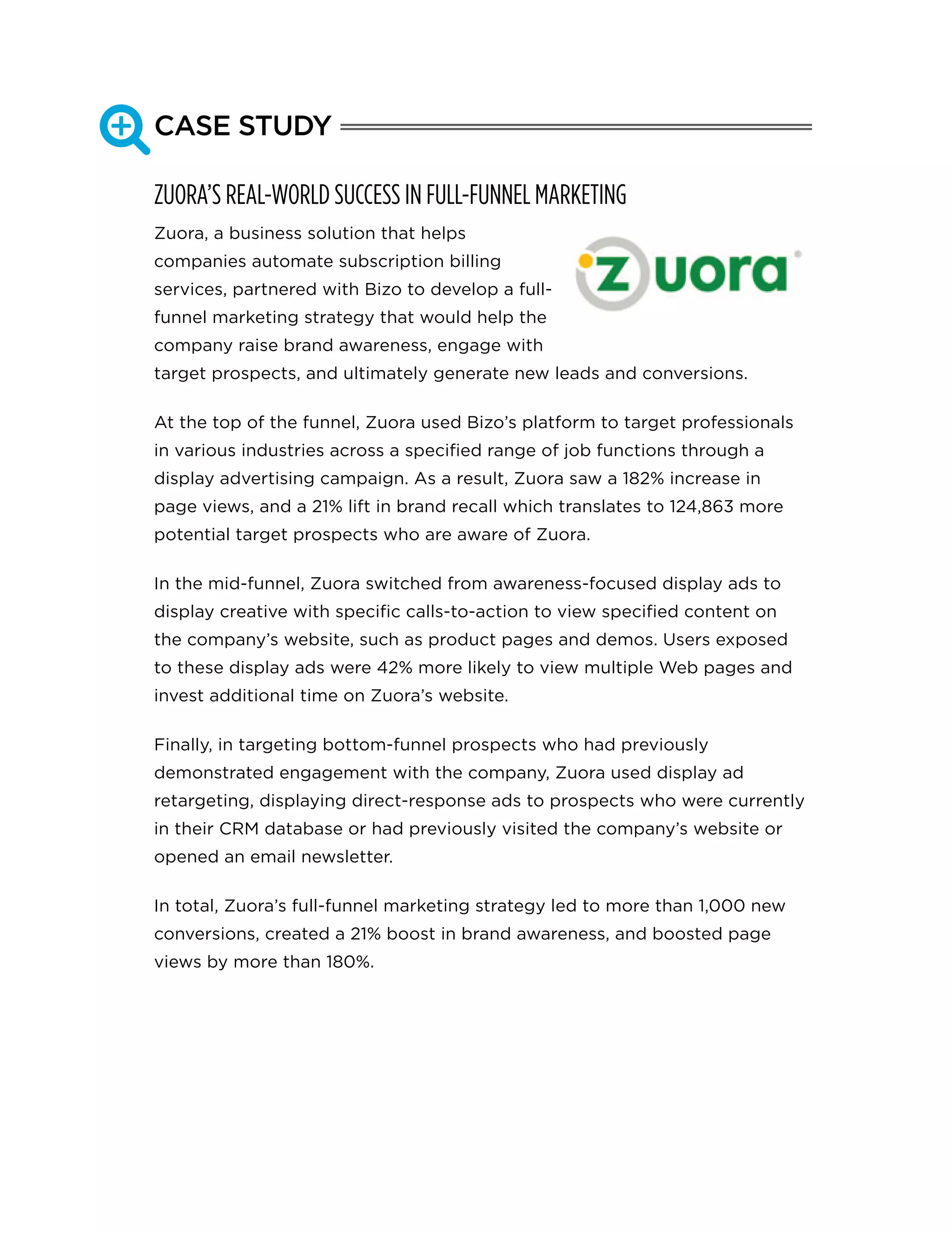 CASE STUDY
ZUORA’S REAL-WORLD SUCCESS IN FULL-FUNNEL MARKETING
Zuora, a business solution that helps
companies automate subscription billing
services, partnered with Bizo to develop a full-
funnel marketing strategy that would help the
company raise brand awareness, engage with
target prospects, and ultimately generate new leads and conversions.
At the top of the funnel, Zuora used Bizo’s platform to target professionals
in various industries across a specified range of job functions through a
display advertising campaign. As a result, Zuora saw a 182% increase in
page views, and a 21% lift in brand recall which translates to 124,863 more
potential target prospects who are aware of Zuora.
In the mid-funnel, Zuora switched from awareness-focused display ads to
display creative with specific calls-to-action to view specified content on
the company’s website, such as product pages and demos. Users exposed
to these display ads were 42% more likely to view multiple Web pages and
invest additional time on Zuora’s website.
Finally, in targeting bottom-funnel prospects who had previously
demonstrated engagement with the company, Zuora used display ad
retargeting, displaying direct-response ads to prospects who were currently
in their CRM database or had previously visited the company’s website or
opened an email newsletter.
In total, Zuora’s full-funnel marketing strategy led to more than 1,000 new
conversions, created a 21% boost in brand awareness, and boosted page
views by more than 180%.

 