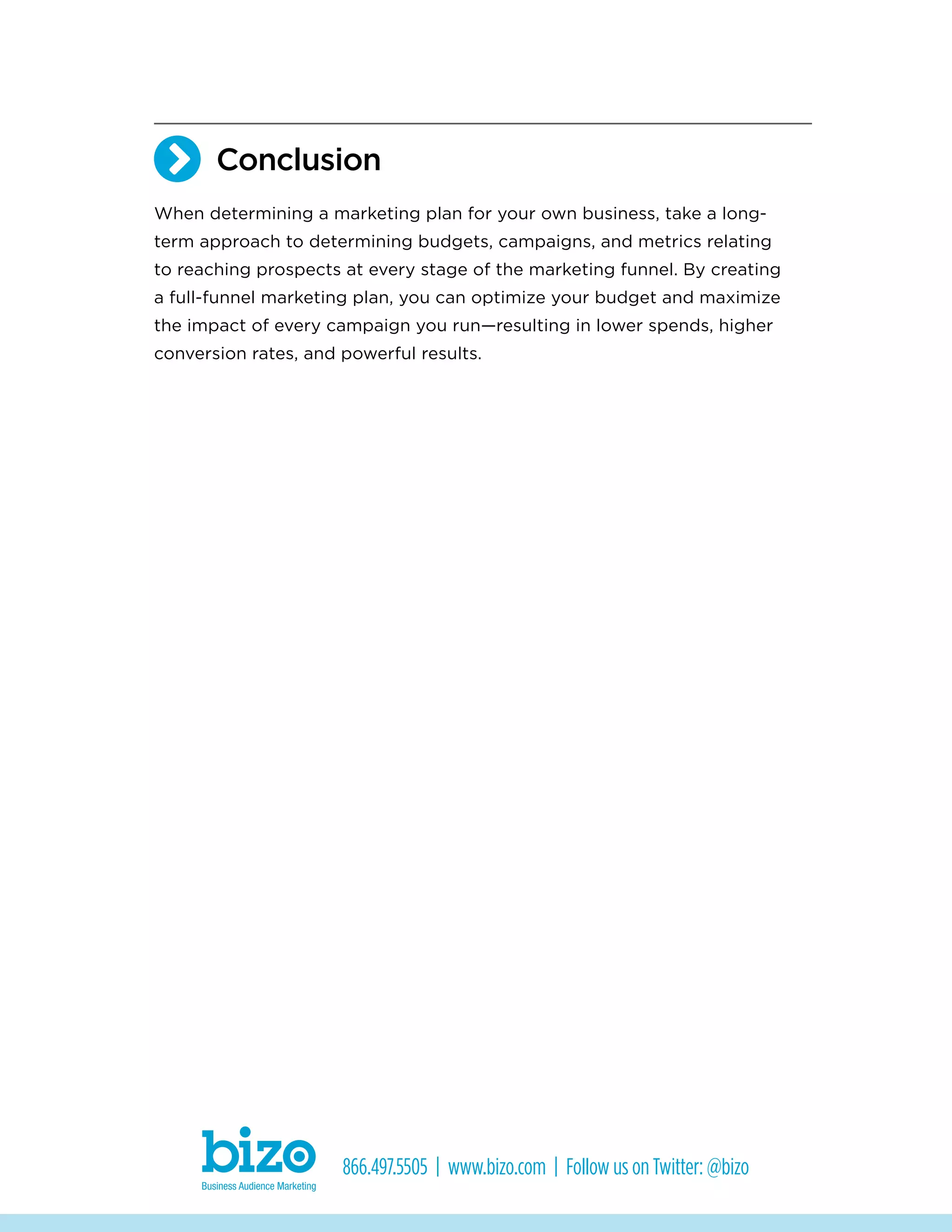 Conclusion
When determining a marketing plan for your own business, take a long-
term approach to determining budgets, campaigns, and metrics relating
to reaching prospects at every stage of the marketing funnel. By creating
a full-funnel marketing plan, you can optimize your budget and maximize
the impact of every campaign you run—resulting in lower spends, higher
conversion rates, and powerful results.
866.497.5505 | www.bizo.com | Follow us on Twitter: @bizo

 