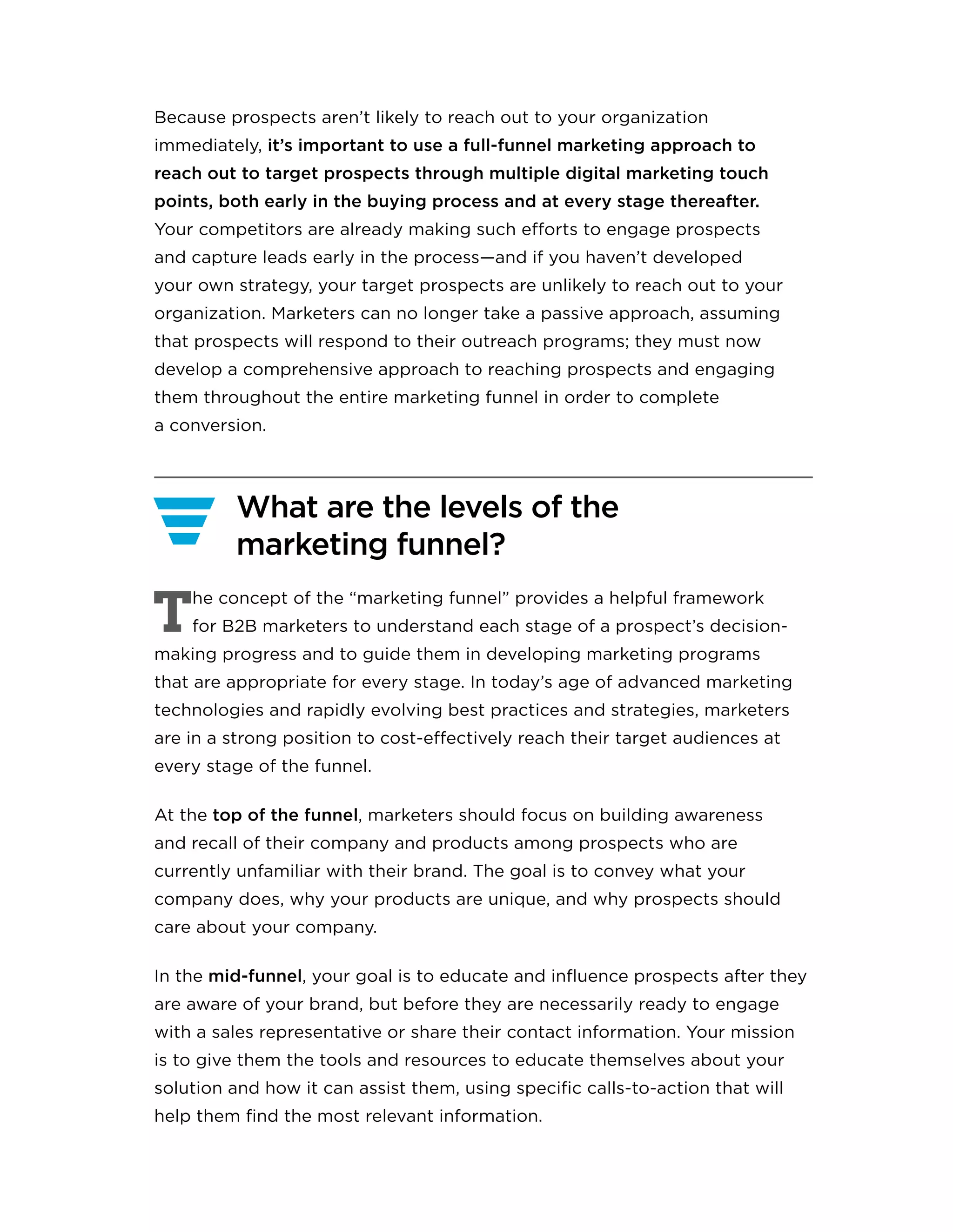 Because prospects aren’t likely to reach out to your organization
immediately, it’s important to use a full-funnel marketing approach to
reach out to target prospects through multiple digital marketing touch
points, both early in the buying process and at every stage thereafter.
Your competitors are already making such efforts to engage prospects
and capture leads early in the process—and if you haven’t developed
your own strategy, your target prospects are unlikely to reach out to your
organization. Marketers can no longer take a passive approach, assuming
that prospects will respond to their outreach programs; they must now
develop a comprehensive approach to reaching prospects and engaging
them throughout the entire marketing funnel in order to complete
a conversion.
What are the levels of the
marketing funnel?
T
he concept of the “marketing funnel” provides a helpful framework
for B2B marketers to understand each stage of a prospect’s decision-
making progress and to guide them in developing marketing programs
that are appropriate for every stage. In today’s age of advanced marketing
technologies and rapidly evolving best practices and strategies, marketers
are in a strong position to cost-effectively reach their target audiences at
every stage of the funnel.
At the top of the funnel, marketers should focus on building awareness
and recall of their company and products among prospects who are
currently unfamiliar with their brand. The goal is to convey what your
company does, why your products are unique, and why prospects should
care about your company.
In the mid-funnel, your goal is to educate and influence prospects after they
are aware of your brand, but before they are necessarily ready to engage
with a sales representative or share their contact information. Your mission
is to give them the tools and resources to educate themselves about your
solution and how it can assist them, using specific calls-to-action that will
help them find the most relevant information.
 