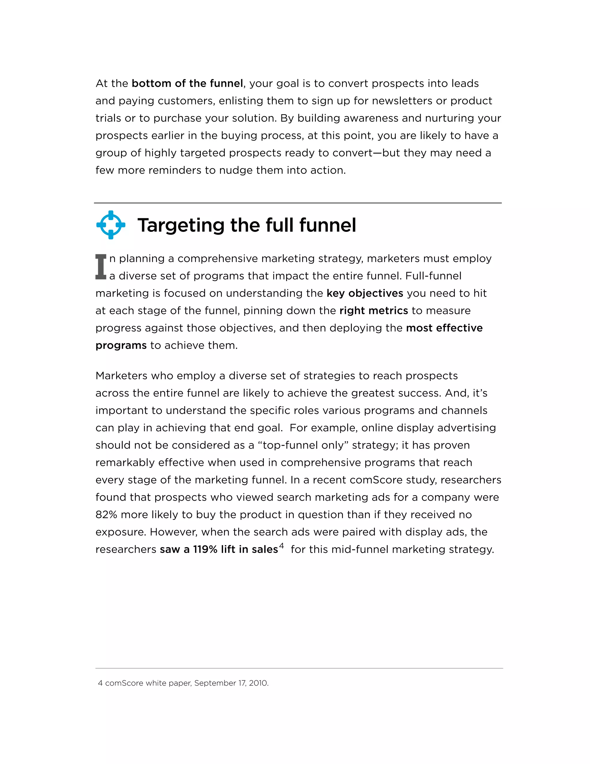 At the bottom of the funnel, your goal is to convert prospects into leads
and paying customers, enlisting them to sign up for newsletters or product
trials or to purchase your solution. By building awareness and nurturing your
prospects earlier in the buying process, at this point, you are likely to have a
group of highly targeted prospects ready to convert—but they may need a
few more reminders to nudge them into action.
Targeting the full funnel
I
n planning a comprehensive marketing strategy, marketers must employ
a diverse set of programs that impact the entire funnel. Full-funnel
marketing is focused on understanding the key objectives you need to hit
at each stage of the funnel, pinning down the right metrics to measure
progress against those objectives, and then deploying the most effective
programs to achieve them.
Marketers who employ a diverse set of strategies to reach prospects
across the entire funnel are likely to achieve the greatest success. And, it’s
important to understand the specific roles various programs and channels
can play in achieving that end goal. For example, online display advertising
should not be considered as a “top-funnel only” strategy; it has proven
remarkably effective when used in comprehensive programs that reach
every stage of the marketing funnel. In a recent comScore study, researchers
found that prospects who viewed search marketing ads for a company were
82% more likely to buy the product in question than if they received no
exposure. However, when the search ads were paired with display ads, the
researchers saw a 119% lift in sales4
for this mid-funnel marketing strategy.
4 comScore white paper, September 17, 2010.

 