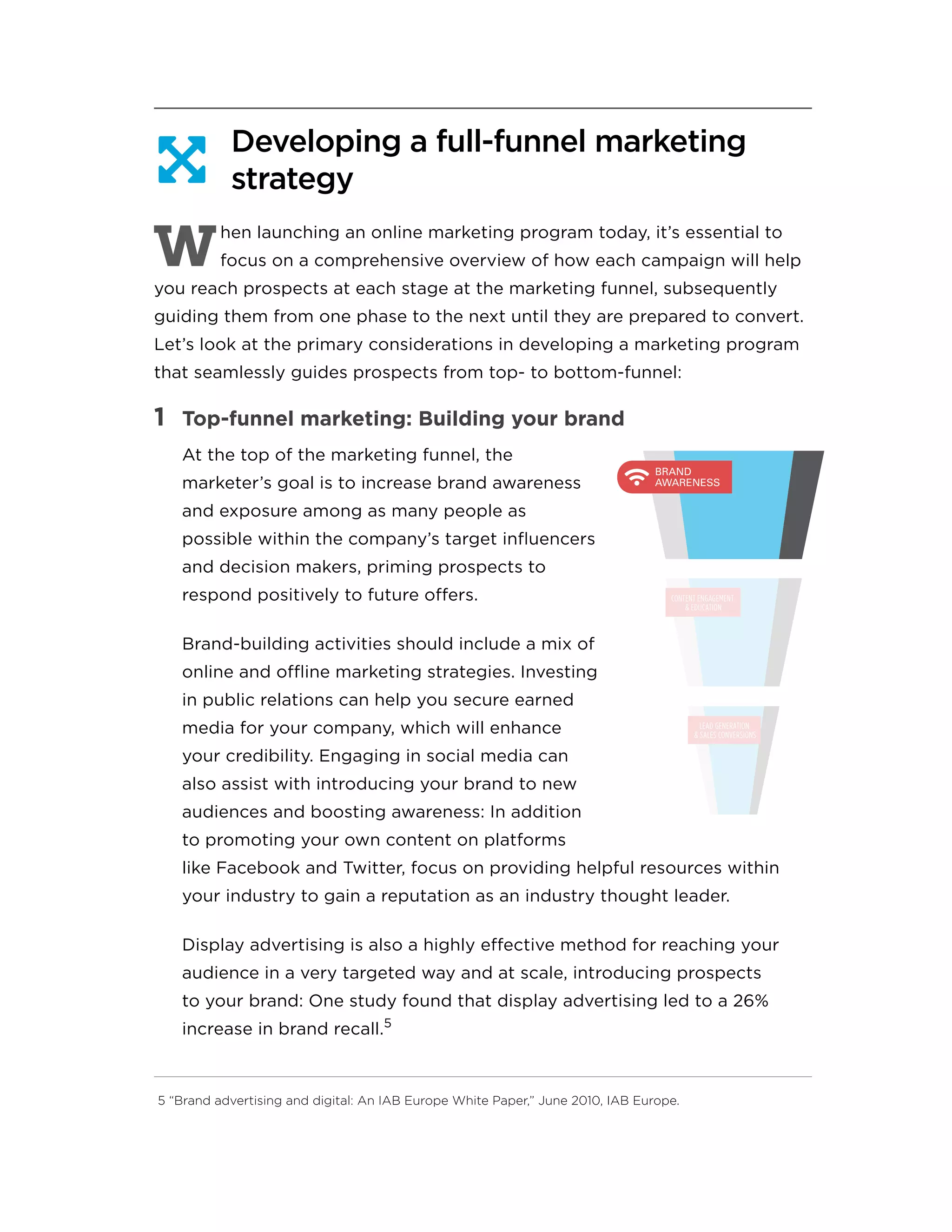 Developing a full-funnel marketing
strategy
W
hen launching an online marketing program today, it’s essential to
focus on a comprehensive overview of how each campaign will help
you reach prospects at each stage at the marketing funnel, subsequently
guiding them from one phase to the next until they are prepared to convert.
Let’s look at the primary considerations in developing a marketing program
that seamlessly guides prospects from top- to bottom-funnel:
1	 Top-funnel marketing: Building your brand
At the top of the marketing funnel, the
marketer’s goal is to increase brand awareness
and exposure among as many people as
possible within the company’s target influencers
and decision makers, priming prospects to
respond positively to future offers.
Brand-building activities should include a mix of
online and offline marketing strategies. Investing
in public relations can help you secure earned
media for your company, which will enhance
your credibility. Engaging in social media can
also assist with introducing your brand to new
audiences and boosting awareness: In addition
to promoting your own content on platforms
like Facebook and Twitter, focus on providing helpful resources within
your industry to gain a reputation as an industry thought leader.
Display advertising is also a highly effective method for reaching your
audience in a very targeted way and at scale, introducing prospects
to your brand: One study found that display advertising led to a 26%
increase in brand recall.5
5 “Brand advertising and digital: An IAB Europe White Paper,” June 2010, IAB Europe.

BRAND
AWARENESS
CONTENT ENGAGEMENT
& EDUCATION
LEAD GENERATION
& SALES CONVERSIONS
 