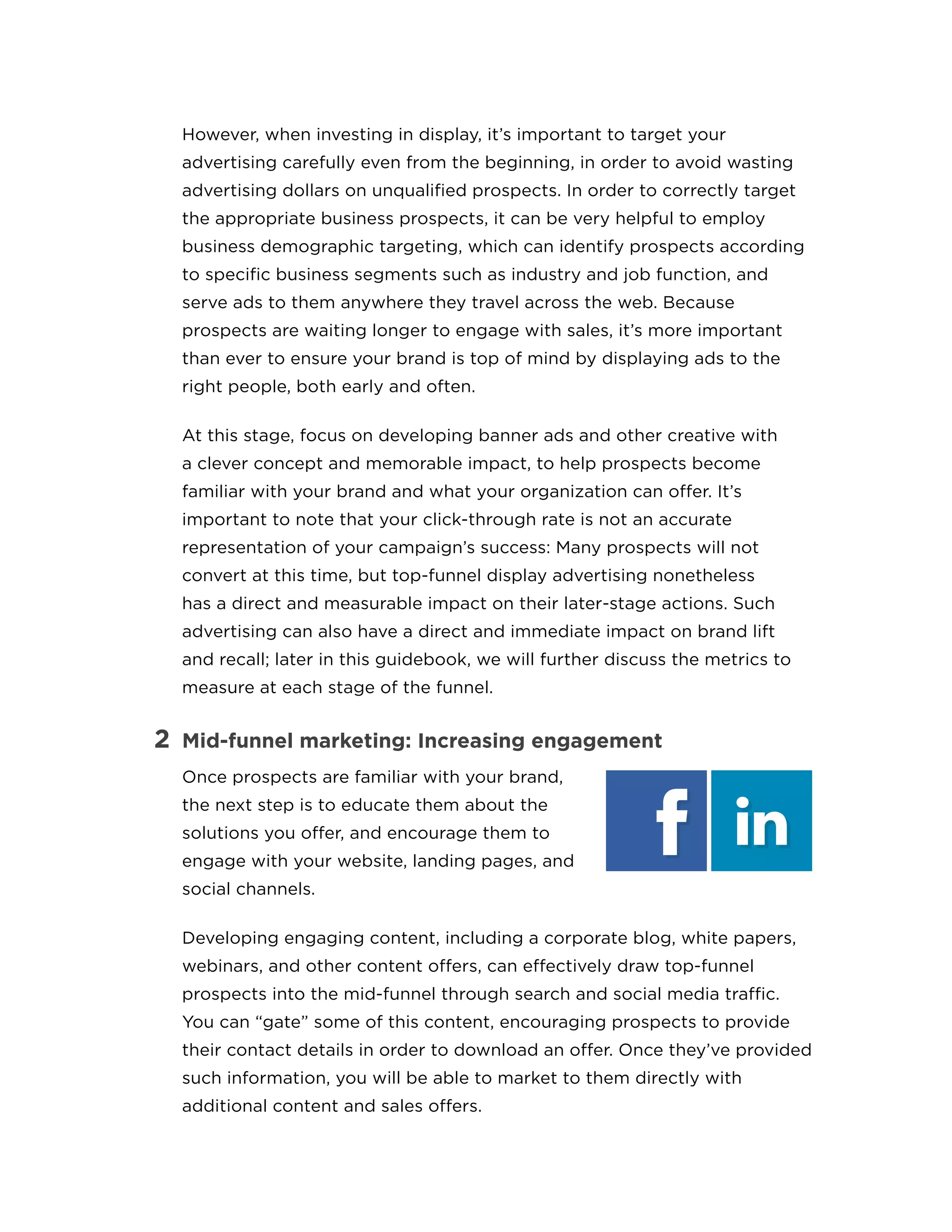However, when investing in display, it’s important to target your
advertising carefully even from the beginning, in order to avoid wasting
advertising dollars on unqualified prospects. In order to correctly target
the appropriate business prospects, it can be very helpful to employ
business demographic targeting, which can identify prospects according
to specific business segments such as industry and job function, and
serve ads to them anywhere they travel across the web. Because
prospects are waiting longer to engage with sales, it’s more important
than ever to ensure your brand is top of mind by displaying ads to the
right people, both early and often.
At this stage, focus on developing banner ads and other creative with
a clever concept and memorable impact, to help prospects become
familiar with your brand and what your organization can offer. It’s
important to note that your click-through rate is not an accurate
representation of your campaign’s success: Many prospects will not
convert at this time, but top-funnel display advertising nonetheless
has a direct and measurable impact on their later-stage actions. Such
advertising can also have a direct and immediate impact on brand lift
and recall; later in this guidebook, we will further discuss the metrics to
measure at each stage of the funnel.
2	 Mid-funnel marketing: Increasing engagement
Once prospects are familiar with your brand,
the next step is to educate them about the
solutions you offer, and encourage them to
engage with your website, landing pages, and
social channels.
Developing engaging content, including a corporate blog, white papers,
webinars, and other content offers, can effectively draw top-funnel
prospects into the mid-funnel through search and social media traffic.
You can “gate” some of this content, encouraging prospects to provide
their contact details in order to download an offer. Once they’ve provided
such information, you will be able to market to them directly with
additional content and sales offers.
 