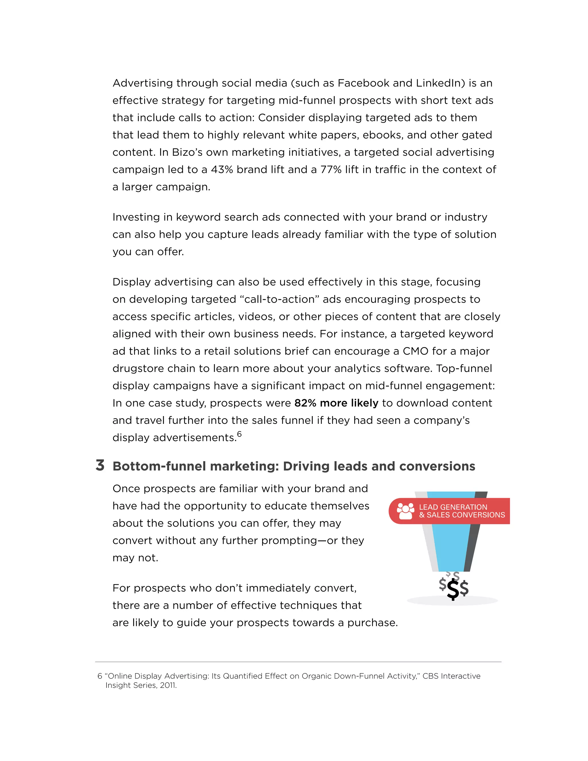 Advertising through social media (such as Facebook and LinkedIn) is an
effective strategy for targeting mid-funnel prospects with short text ads
that include calls to action: Consider displaying targeted ads to them
that lead them to highly relevant white papers, ebooks, and other gated
content. In Bizo’s own marketing initiatives, a targeted social advertising
campaign led to a 43% brand lift and a 77% lift in traffic in the context of
a larger campaign.
Investing in keyword search ads connected with your brand or industry
can also help you capture leads already familiar with the type of solution
you can offer.
Display advertising can also be used effectively in this stage, focusing
on developing targeted “call-to-action” ads encouraging prospects to
access specific articles, videos, or other pieces of content that are closely
aligned with their own business needs. For instance, a targeted keyword
ad that links to a retail solutions brief can encourage a CMO for a major
drugstore chain to learn more about your analytics software. Top-funnel
display campaigns have a significant impact on mid-funnel engagement:
In one case study, prospects were 82% more likely to download content
and travel further into the sales funnel if they had seen a company’s
display advertisements.6
3	 Bottom-funnel marketing: Driving leads and conversions
Once prospects are familiar with your brand and
have had the opportunity to educate themselves
about the solutions you can offer, they may
convert without any further prompting—or they
may not.
For prospects who don’t immediately convert,
there are a number of effective techniques that
are likely to guide your prospects towards a purchase.
6 “Online Display Advertising: Its Quantified Effect on Organic Down-Funnel Activity,” CBS Interactive
Insight Series, 2011.
BRAND
AWARENESS
MIDDLE
LEAD GENERATION
& SALES CONVERSIONS
 