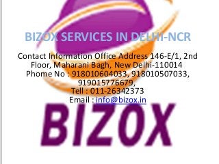 BIZOX SERVICES IN DELHI-NCR
Contact Information Office Address 146-E/1, 2nd
Floor, Maharani Bagh, New Delhi-110014
Phome No : 918010604033, 918010507033,
919015776679,
Tell : 011-26342373
Email : info@bizox.in
 