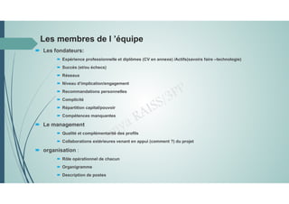 Les membres de l ’équipe
 Les fondateurs:
 Expérience professionnelle et diplômes (CV en annexe) /Actifs(savoirs faire –technologie)
 Succès (et/ou échecs)
 Réseaux
 Niveau d’implication/engagement
 Recommandations personnelles
 Complicité
 Répartition capital/pouvoir
 Compétences manquantes
 Le management
 Qualité et complémentarité des profils
 Collaborations extérieures venant en appui (comment ?) du projet
 organisation :
 Rôle opérationnel de chacun
 Organigramme
 Description de postes
 