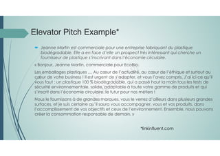 Elevator Pitch Example*
 Jeanne Martin est commerciale pour une entreprise fabriquant du plastique
biodégradable. Elle a en face d’elle un prospect très intéressant qui cherche un
fournisseur de plastique s’inscrivant dans l’économie circulaire.
« Bonjour, Jeanne Martin, commerciale pour EcoBio.
Les emballages plastiques … Au cœur de l’actualité, au cœur de l’éthique et surtout au
cœur de votre business ! Il est urgent de s’adapter, et vous l’avez compris. J’ai ici ce qu’il
vous faut : un plastique 100 % biodégradable, qui a passé haut la main tous les tests de
sécurité environnementale, solide, adaptable à toute votre gamme de produits et qui
s’inscrit dans l’économie circulaire, le futur pour nos métiers !
Nous le fournissons à de grandes marques, vous le verrez d’ailleurs dans plusieurs grandes
surfaces, et je suis certaine qu’il saura vous accompagner, vous et vos produits, dans
l’accomplissement de vos objectifs et ceux de l’environnement. Ensemble, nous pouvons
créer la consommation responsable de demain. »
*linkinfluent.com
 