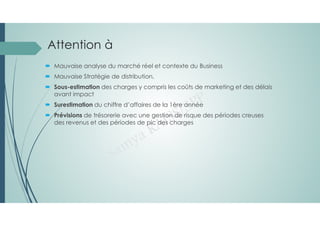 Attention à
 Mauvaise analyse du marché réel et contexte du Business
 Mauvaise Stratégie de distribution,
 Sous-estimation des charges y compris les coûts de marketing et des délais
avant impact
 Surestimation du chiffre d’affaires de la 1ère année
 Prévisions de trésorerie avec une gestion de risque des périodes creuses
des revenus et des périodes de pic des charges
 