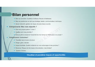  Bien se connaitre: Qualités et défauts /Atouts et faiblesses
 Bien se positionner en tant que stratège, leader, communicateur, technique.
 Savoir rebondir: gestion de risque, les plus beaux succès
 Entreprenariat: Mes vrais objectifs ?
 Etre mon propre patron ? riche ?
 Quelles sont mes priorités ?
 Suis-je prêt à consacrer l’essentiel de mon temps et même plus à ce projet ?
 Entreprenariat: Contraintes?
 Travailler seul et sans structure
 Diriger, gérer, décider
 Impact familiale: Quelle incidence sur mon entourage et mes proches ?
 Revenus: Risque de très basse rémunération, mes limites?
 Gestion d’échec
Visualiser et pondérer risques et opportunités
Bilan personnel
 