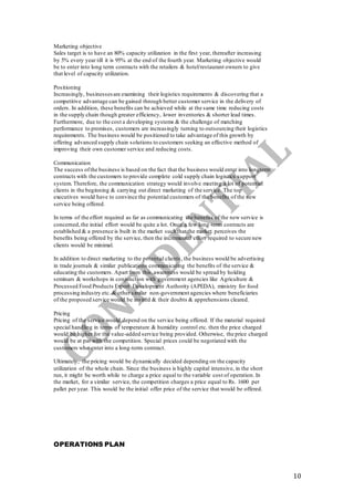 10
Marketing objective
Sales target is to have an 80% capacity utilization in the first year, thereafter increasing
by 5% every year till it is 95% at the end of the fourth year. Marketing objective would
be to enter into long term contracts with the retailers & hotel/restaurant owners to give
that level of capacity utilization.
Positioning
Increasingly, businessesare examining their logistics requirements & discovering that a
competitive advantage can be gained through better customer service in the delivery of
orders. In addition, these benefits can be achieved while at the same time reducing costs
in the supply chain though greater efficiency, lower inventories & shorter lead times.
Furthermore, due to the cost a developing systems & the challenge of matching
performance to promises, customers are increasingly turning to outsourcing their logistics
requirements. The business would be positioned to take advantage of this growth by
offering advanced supply chain solutions to customers seeking an effective method of
improving their own customer service and reducing costs.
Communication
The success ofthe business is based on the fact that the business would enter into longterm
contracts with the customers to provide complete cold supply chain logistics support
system. Therefore, the communication strategy would involve meeting a lot of potential
clients in the beginning & carrying out direct marketing of the service. The top
executives would have to convince the potential customers of the benefits of the new
service being offered.
In terms of the effort required as far as communicating the benefits of the new service is
concerned,the initial effort would be quite a lot. Once a few long-term contracts are
established & a presence is built in the market such that the market perceives the
benefits being offered by the service, then the incremental effort required to secure new
clients would be minimal.
In addition to direct marketing to the potential clients, the business would be advertising
in trade journals & similar publications communicating the benefits of the service &
educating the customers. Apart from this,awareness would be spread by holding
seminars & workshops in conjunction with government agencies like Agriculture &
Processed Food Products Export Development Authority (APEDA), ministry for food
processing industry etc. & other similar non-government agencies where beneficiaries
of the proposed service would be invited & their doubts & apprehensions cleared.
Pricing
Pricing of the service would depend on the service being offered. If the material required
special handling in terms of temperature & humidity control etc. then the price charged
would be higher for the value-added service being provided. Otherwise, the price charged
would be at par with the competition. Special prices could be negotiated with the
customers who enter into a long-term contract.
Ultimately, the pricing would be dynamically decided depending on the capacity
utilization of the whole chain. Since the business is highly capital intensive, in the short
run, it might be worth while to charge a price equal to the variable cost of operation. In
the market, for a similar service, the competition charges a price equal to Rs. 1600 per
pallet per year. This would be the initial offer price of the service that would be offered.
OPERATIONS PLAN
 