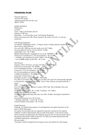 14
FINANCIAL PLAN
Financial objectives
positive NPV project
operating profits from the first year
ROCE of 20%
Capital expenditure
Warehouses
Location:
Areas: 1 lakh sq ft (20 lakh cubic ft)
Capacity of 700 tons
Precooling – 12 tons per 6hrs cycle, Cold Storage: Remaining
With construction cost of Rs 150 per square ft, this works out to Rs 1.5 crore per
warehouse.
Cold Storage Equipment:
To maintain Temperatures below –15 degree celsius, Cooling capacity required for the
above areas is about 500 tons.
At a cost of Rs 15000 per ton,this works out to Rs 75 lakhs
For precooling the cost for 12 tons is Rs Rs 1.8 lakh
Approximate cost – Rs 77 lakhs
Backup Diesel Generator equipment (2 nos.@ Rs. 50,00,000) = Rs. 1 crore
Total cost of 2 warehouses (+ 15% for insulation) = Rs 5 crores
+ 4 forklifts each warehouse (8 @ Rs 5 lakhs) = Rs 40 lakhs
+ Cost of 80000 pallets (@ Rs 250) = Rs 2 crore
Pack Houses:
Capacity of 30 to 50 tonnes,Average 3.25 lakh cu.ft (20000 sq ft)
Total cost of construction = Rs 30 lakhs,
Cost of equipment (cooling + cold storage)- Rs 4.5 lakhs.
Total cost (+ 10 % for insulation) – Rs 40 lakhs
For 10 such packhouses,totalcost – Rs 4 crore
1 forklift per packhouse - Rs 0.5 crore
Truck fleet of reefer trucks:
Estimated cost for a 5 ton reefer truck = Rs 16 lakh
For a fleet of 25 trucks, cost = Rs 4 crore; the fleet will need to be subsequently expanded
to 50 trucks for value added services like ‘Just in Time’ delivery (costing anotherRs 4
crore).
Office + Logistic Systems:
Cost of Communications System: (2 option: VSAT link: One at Mumbai, Pune and
Nashik) - RS 10 lakhs
Computing Power (Server: Rs 1.5 lakh, 6 desktops – Rs 3 lakhs)
Office infrastructure (Rs 45 lakhs)
Website Design and Hosting: (One time cost of Rs. 20 lakhs, Hosting fees operational
cost)
So total infrastructure cost = Rs 22 crore
+ Working capital (Rs. 1 crore)= Rs 23 crore
Total investment in the project = Rs. 23 crore
Capital Structure
Typically, for infrastructure projects of such magnitude, the capital structure is in the
form of 50:50 debt/equity.
For equity, the customers who are targeted for long term contracts for the capacity
utilization would be approached to take up stake in the project. A few private equity
funds would also be approached. Development agencies also can take up equity stake in
the project if they find it viable & attractive. For debt, government agencies provide
subsidized financing for such projects.
Revenue model
Customers would be charged for the storage services provided in the cold storages
 