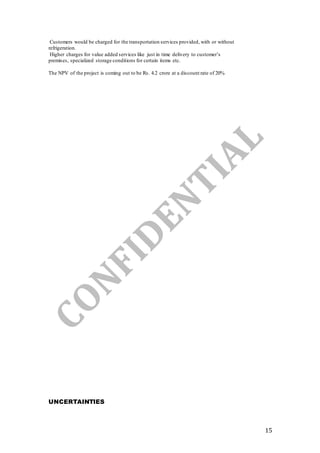 15
Customers would be charged for the transportation services provided, with or without
refrigeration.
Higher charges for value added services like just in time delivery to customer’s
premises, specialized storage conditions for certain items etc.
The NPV of the project is coming out to be Rs. 4.2 crore at a discount rate of 20%
UNCERTAINTIES
 