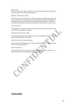 16
Demand risk
This is the most critical element of the project. This risk can be mitigated by having the
long term partners take equity stake in the project.
Electricity fluctuations & charges
The most important cost element is the electricity charges for the refrigeration plant. The
risk is both in terms of the supply of power as well as the tariff charged. To mitigate the
supply risk, a back up source of power is provided at both the cold storages.The tariff
risk would still be present in the project & it can affect the profitability to a large extent.
Fuel for the trucks
Most important cost element in the trucking business.Would be totally dependent on the
cost of the fuel prevailing in the market.
Objections from the trucker’s lobby
Fifty refrigerated trucks coming suddenly onto the roads would elicit negative response
from the existing truckers associations.
Objections from the wet market operators
Since this project would impact the wet market operators directly, they will have a thing
or two to say against this project.
Political interference
This is always present and no amount of planing can mitigate this risk. The best way to
deal with this risk is to be prepared for it and take it as it comes.
CONCLUSION
 