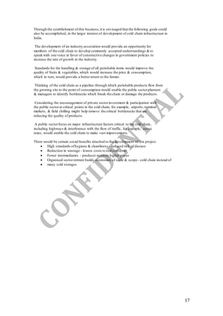 17
Through the establishment of this business,it is envisaged that the following goals could
also be accomplished, in the larger interest of development of cold chain infrastructure in
India.
The development of an industry association would provide an opportunity for
members of the cold chain to develop commonly accepted understandings & to
speak with one voice in favor of constructive changes in government policies to
increase the rate of growth in the industry.
Standards for the handling & storage of all perishable items would improve the
quality of fruits & vegetables,which would increase the price & consumption,
which in turn, would provide a better return to the farmer.
Thinking of the cold chain as a pipeline through which perishable products flow from
the growing site to the point of consumption would enable the public sectorplanners
& managers to identify bottlenecks which break the chain or damage the products.
Considering the encouragement of private sectorinvestment & participation with
the public sectorat critical points in the cold chain, for example, airports, terminal
markets, & field chilling might help remove the critical bottlenecks that are
reducing the quality of products.
A public sectorfocus on major infrastructure factors critical to the cold chain,
including highways & interference with the flow of traffic, for example, octroi
taxes, would enable the cold chain to make vast improvements.
There would be certain social benefits attached to the development of this project.
 High standards ofhygiene & cleanliness - reduced risk of disease
 Reduction in wastage - lowers costs to end consumer
 Fewer intermediaries - producer receives higher prices
 Organised sectorentrant builds economies of scale & scope - cold chain instead of
 many cold storages
 