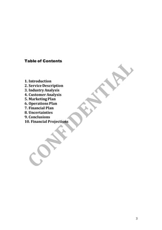 3
Table of Contents
1. Introduction
2. Service Description
3. Industry Analysis
4. Customer Analysis
5. Marketing Plan
6. Operations Plan
7. Financial Plan
8. Uncertainties
9. Conclusions
10. Financial Projections
 