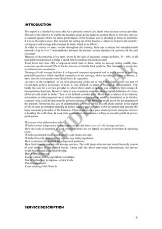 4
INTRODUCTION
This report is a detailed business plan for a privately owned cold chain infrastructure service provider.
The aim of the report is to clarify the business goals & the means to achieve them. It will also serve as
a standard against which the actual performance of the business can be checked in future to determine
if it is on the right course. The rationale for setting up of this business venture is linked to the need for
setting up a cold storage infrastructure in India, which is as follows:
In order to service so many outlets throughout the country, India has a unique but unsophisticated
network of up to 6 or 7 intermediaries between the primary source (producer & growers) & the end
consumer
Because of the presence of so many layers & the lack of adequate storage facilities, 35 - 40% of all
perishable food produce in India is spoilt before reaching the end consumer
Food forms less than 14% of organised retail trade in India, while an average Indian middle class
consumer spends around 50% of his/her income on food & food products. This mismatch is purely due
to infrastructure constraints
Shortage of cold storage facilities & refrigerated transport equipment lead to inefficiencies in handling
perishable products which manifest themselves in the wastage, which according to some estimates, is
more than the total production of fresh fruits & vegetables.
As most of the companies in the food-processing sector are in the Small-Scale Sector (as part of
Government policy) economies of scale is very difficult to attain in storage & transportation. This
builds the case for a service provider to whom these small companies can outsource their storage &
transportation functions. However, there is a no commonly understood or accepted definition of a state-
of-the-art cold chain in India. There is no defined common goal. There is no evidence of an industry
association, or other organization, in which common understandings could be formulated, or in which a
common voice could be developed to propose changes in tax laws that would assist the development of
the industry. Moreover, the lack of understanding of a state-of-the-art cold chain extends to the higher
levels of state government planning & policy making causing plans to be developed that ignored the
basic economic principles of the business. There is, however a great deal of private enterprise interest
in building the cold chain, & some state government organizations willing to consider public & private
participation
The issues to be addressed include:
Whether newer refrigeration technologies can provide lower costs ofcold storage services;
How the scale of operation of cold storage facilities has an impact on capital investment & operating
costs;
Whether perishable foods distributed by cold chains are safe;
Whether the cold chain industry requires any safety regulation;
How to increase the demand for refrigerated products;
How food imports impact cold-storage services. The cold chain infrastructure would basically consist
of cold storages & refrigerated trucks. Along with the above mentioned infrastructure, the service
would be provided using the following:
Hub & spoke network
Use of vehicle routing algorithms to optimise
Use of technology to improve service levels
Process orientation
Cross docking Cold Chain In
SERVICE DESCRIPTION
 