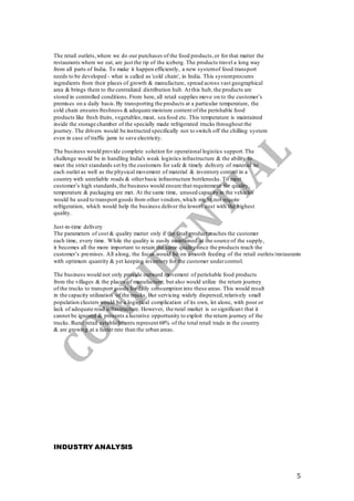 5
The retail outlets,where we do our purchases of the food products,or for that matter the
restaurants where we eat, are just the tip of the iceberg. The products travel a long way
from all parts of India. To make it happen efficiently, a new systemof food transport
needs to be developed - what is called as 'cold chain', in India. This systemprocures
ingredients from their places of growth & manufacture, spread across vast geographical
area & brings them to the centralized distribution hub. At this hub, the products are
stored in controlled conditions. From here, all retail supplies move on to the customer’s
premises on a daily basis.By transporting the products at a particular temperature, the
cold chain ensures freshness & adequate moisture content of the perishable food
products like fresh fruits, vegetables,meat, sea food etc. This temperature is maintained
inside the storage chamber of the specially made refrigerated trucks throughout the
journey. The drivers would be instructed specifically not to switch off the chilling system
even in case of traffic jams to save electricity.
The business would provide complete solution for operational logistics support.The
challenge would be in handling India's weak logistics infrastructure & the ability to
meet the strict standards set by the customers for safe & timely delivery of material to
each outlet as well as the physical movement of material & inventory control in a
country with unreliable roads & otherbasic infrastructure bottlenecks. To meet
customer’s high standards,the business would ensure that requirement for quality,
temperature & packaging are met. At the same time, unused capacity in the vehicles
would be used to transport goods from other vendors,which might not require
refrigeration, which would help the business deliver the lowest cost with the highest
quality.
Just-in-time delivery
The parameters of cost & quality matter only if the final product reaches the customer
each time, every time. While the quality is easily maintained at the source of the supply,
it becomes all the more important to retain the same quality once the products reach the
customer’s premises. All along, the focus would be on smooth feeding of the retail outlets/restaurants
with optimum quantity & yet keeping inventory for the customer undercontrol.
The business would not only provide outward movement of perishable food products
from the villages & the places of manufacture, but also would utilize the return journey
of the trucks to transport goods for daily consumption into these areas. This would result
in the capacity utilization of the trucks. But servicing widely dispersed,relatively small
population clusters would be a logistical complication of its own, let alone, with poor or
lack of adequate road infrastructure. However, the rural market is so significant that it
cannot be ignored & presents a lucrative opportunity to exploit the return journey of the
trucks. Rural retail establishments represent 68% of the total retail trade in the country
& are growing at a faster rate than the urban areas.
INDUSTRY ANALYSIS
 