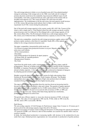 6
The cold storage industry in India is over a hundred-years old. It has adopted gradual
change in technology.Cold storage units in the 1960s were built only for storage of
potatoes & potato seeds but as the commodity base increased, different types of cold
store facilities were built. At present there are 3252 cold stores in the country with an
installed total capacity of 8.7 Mn. tonnes & further 250 cold stores are under
implementation. On establishment of all the cold stores,the total capacity would increase
to 10 Mn. tonnes.But growing needs indicate that it is likely to fall short of the
requirement by 0.5 Mn. tonnes during the peak period.
Out of the total cold storage capacity in the country,nearly 48% (4.83 Mn. Tonnes)of the
share is with a single state i.e. Uttar Pradesh where the cold storages are mostly used for
potato & potato seed.It is followed by West Bengal with a cold storage capacity of 2.24
Mn. tonnes (Share 26%). The Western part of India has a cold storage capacity of 0.5
Mn. tonnes,out of which the State of Maharashtra has a capacity to store 0.35 Mn. Tonnes.
The rank wise commodities stored in the cold storage are potatoes,apples,spices,dairy
products,marine products,otherfruits & vegetables.Nearly 80% of the capacity gets
utilized in the storage of potatoes & potato seed.
The major commodities transported by reefer trucks are:
Cut Flowers & grapes from production location to air port. Majority of floriculture
units owns such vehicles.
All Ice cream products.
Chocolates
Fish & Meat products for domestic & export purpose.
All frozen fruits & vegetable products.
Pharmaceutical Products.
Dry Fruits
Apart from the reefer trucks, reefer containers are used for exporting grapes,apple &
pomegranates. There are no Indian reefer container companies leasing out the containers.
MAERSK or American Presidential Lines lease-out most of the reefer containers from
abroad to Indian exporters. A few trials were recently conducted on shipment of mangoes
by adopting special containers with controlled atmosphere technology.
Mumbai sea port & airport are principal export points for high value produce from
Northern & Western India to Middle East, North America & Europe. The Mumbai
metropolitan area is also a major consumer of high value products due to its higher
standard of living & large population from higher income group.
The export of fresh fruits & vegetables from the state has shown an increasing trend in
the past five years and has doubled in value and volume. The quantity of grapes exported
alone has increased from a negligible level to 15,500 tonnes (which is 75% of the total
Indian grape exports), in the past seven years & with an increase of 40% to 100% per
year over the previous year. Among other fruits being exported are strawberries,
pomegranates, mangoes & cashew nuts.
The growth rate of flower exports i.e. roses,has shown an increase of 536% in the past
five years. The value of roses exported in 1994 was Rs. 59 Mn. while in 1995 it was Rs.
180 Mn. and in 1996 it crossed Rs. 400 Mn.
Pack Houses
The pre-cooling capacity of Cold Storages & Pack-houses ranges from 4 tonnes to 10 tonnes per 6
hours cycle & the cold storage capacity ranges from 20 to 50 tonnes
Based on an average of 3 tonnes of pre-cooling and 30 tonnes of cold storage the capacity developed is
125 tonnes & 325,000 cu.ft. However, most of these facilities are used for two months while some are
used for 6 months.
In India, the horticultural production is increasing rapidly with increase in the productivity & area
under fruit crops. Orchard growers organizations are very particular in production of quality produce
 