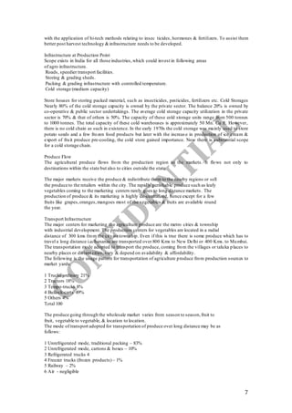 7
with the application of hi-tech methods relating to insec ticides, hormones & fertilizers. To assist them
better post harvest technology & infrastructure needs to be developed.
Infrastructure at Production Point
Scope exists in India for all those industries,which could invest in following areas
of agro infrastructure.
Roads, speedier transport facilities.
Storing & grading sheds.
Packing & grading infrastructure with controlled temperature.
Cold storage (medium capacity)
Store houses for storing packed material, such as insecticides, pesticides, fertilizers etc. Cold Storages
Nearly 80% of the cold storage capacity is owned by the private sector. The balance 20% is owned by
co-operative & public sector undertakings. The average cold storage capacity utilization in the private
sector is 70% & that of others is 50%. The capacity of these cold storage units range from 500 tonnes
to 1000 tonnes. The total capacity of these cold warehouses is approximately 50 Mn. Cu ft. However,
there is no cold chain as such in existence. In the early 1970s the cold storage was mainly used to store
potato seeds and a few frozen food products but later with the increas e in production of ice cream &
export of fruit produce pre-cooling, the cold store gained importance. Now there is substantial scope
for a cold storage chain.
Produce Flow
The agricultural produce flows from the production region to the markets. It flows not only to
destinations within the state but also to cities outside the state
The major markets receive the produce & redistribute them to the nearby regions or sell
the produce to the retailers within the city. The rapidly perishable produce such as leafy
vegetables coming to the marketing centers rarely goes to long distance markets. The
production of produce & its marketing is highly de-centralized, hence except for a few
fruits like grapes,oranges,mangoes most of the vegetables & fruits are available round
the year.
Transport Infrastructure
The major centers for marketing the agriculture produce are the metro cities & township
with industrial development. The production centers for vegetables are located in a radial
distance of 300 kms from the city or township. Even if this is true there is some produce which has to
travel a long distance i.e. bananas are transported over 800 Kms to New Delhi or 400 Kms. to Mumbai.
The transportation mode adopted to transport the produce, coming from the villages or taluka places to
nearby places or distant cities, vary & depend on availability & affordability.
The following is the usage pattern for transportation of agriculture produce from production sources to
market yards.
1 Trucks ordinary 21%
2 Tractors 18%
3 Tempo-trucks 8%
4 Bullock-carts 49%
5 Others 4%
Total 100
The produce going through the wholesale market varies from season to season,fruit to
fruit, vegetable to vegetable, & location to location.
The mode of transport adopted for transportation of produce over long distance may be as
follows:
1 Unrefrigerated mode, traditional packing – 83%
2 Unrefrigerated mode, cartons & boxes – 10%
3 Refrigerated trucks 4
4 Freezer trucks (frozen products)– 1%
5 Railway – 2%
6 Air - negligible
 