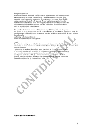 8
Refrigerated Transport
Reefer transportation has been in existence for two decades but has now been considered
important with the increase in export of fruits & floriculture produce. Initially, reefer
transport systemwas used for transporting life saving drugs,ice-cream, frozen food &
meat products only. Presently only grapes & flowers are being transported from the
production location to the exit point at the seaport or the airport in reefer containers. The
flower exporters usually own refrigerated trucks & send flowers to the airports where
these are re-loaded on to 3-D containers.
The growth in horticulture exports will be on an average 7.5 % over the next five years.
The growth of major metropolitan markets such as Mumbai & New Delhi is expected to reach 8%.
This growth will substantially raise demand for transport services & infrastructure & hence the need
for reefer trucks.
Up-Coming Infrastructure Projects
Several recent infrastructure developments
Policy
The policy for setting up a cold chain infrastructure is investor friendly. The government has been
empowered to issue licences for establishment of cold storages. No permission is required from
revenue department.
Finance from the National Horticulture Board is available at 5% rate of interest to a limit
of Rs. 10 Mn. loan. Besides these there are subsidies on plastic crates, refrigerated trucks
and othermiscellaneous items. Agriculture and Processed Food Products Export
Development Authority (APEDA) a Central Government agency offers subsidy &
financial assistance for market promotion, packaging materials & airfreight concession
for specific commodities for export oriented units.
CUSTOMER ANALYSIS
 