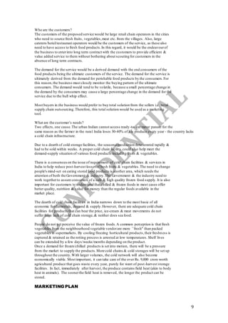 9
Who are the customers?
The customers of the proposed service would be large retail chain operators in the cities
who need to source fresh fruits, vegetables,meat etc. from the villages. Also, large
caterers/hotel/restaurant operators would be the customers of the service, as these also
need to have access to fresh food products.In this regard, it would be the endeavourof
the business to enterinto long term contract with the customers to provide efficient &
value added service to them without bothering about scouting for customers in the
absence of long term contracts.
The demand for the service would be a derived demand with the end consumers of the
food products being the ultimate customers of the service. The demand for the service is
ultimately derived from the demand for perishable food products by the consumers.For
this reason,the business must closely monitor the buying pattern of the ultimate
consumers. The demand would tend to be volatile, because a small percentage change in
the demand by the consumers may cause a large percentage change in the demand for the
service due to the bull whip effect.
Most buyers in the business would prefer to buy total solution from the sellers i.e. total
supply chain outsourcing.Therefore, this total solution would be used as a marketing
tool.
What are the customer’s needs?
Two effects, one cause.The urban Indian cannot access ready-to- eat matar paneer for the
same reason as the farmer in the rural India loses 30-40% of his produce every year - the country lacks
a cold chain infrastructure.
Due to a dearth of cold storage facilities, the seasonalproduction deteriorated rapidly &
had to be sold within weeks. A proper cold chain facility could also help meet the
demand-supply situation of various food products including fruits & vegetables.
There is a consensuson the issue of requirement of cold chain facilities & services in
India to help reduce post-harvest lossesoffresh fruits & vegetables.The need to change
people's mind-set on eating stored food products is another area, which needs the
attention of both the Government & industry.The Government & the industry need to
work togetherto assure consumers of a safe & high quality frozen food supply. It is also
important for customers to understand that chilled & frozen foods in most cases offer
better quality, nutrition & value for money than the regular foods available in the
market place.
The dearth of cold chain facilities in India narrows down to the most basic of all
economic fundamentals, demand & supply.However, there are adequate cold chain
facilities for products that can bear the price, ice-cream & meat movements do not
suffer from lack of cold chain storage,& neither does sea food.
People do not yet perceive the value of frozen foods.A common perception is that fresh
vegetables from the neighbourhood vegetable vendorare more ``fresh'' than packed
vegetables in supermarkets. By cooling/freezing horticultural products,their freshness is
captured & retained as the rotting process is arrested at low temperatures. Shelf lives
can be extended by a few days/weeks/months depending on the product.
Once a demand for frozen/chilled products is set into motion, there will be a pressure
from the market to supply the products.More cold chains & cold storages will be set up
throughout the country.With larger volumes, the cold network will also become
economically viable. Most important, it can take care of the over Rs. 9,000 crore worth
agricultural produce that goes waste every year, purely for want of post-harvest storage
facilities. In fact, immediately after harvest, the produce contains field heat (akin to body
heat in animals). The soonerthe field heat is removed, the longer the product can be
stored.
MARKETING PLAN
 