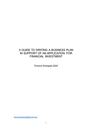 1
A GUIDE TO WRITING A BUSINESS PLAN
IN SUPPORT OF AN APPLICATION FOR
FINANCIAL INVESTMENT
Terence Westgate 2022
terencewestgate@gmail.com
 