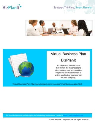 Virtual Business Plan
                                                                       BizPlanIt
                                                                   A unique and free resource
                                                                 that mirrors the major sections
                                                               of a business plan and provides
                                                                insight into the fundamentals of
                                                               writing an effective business plan
                                                                       for your company.


        Virtual Business Plan: http://www.bizplanit.com/resources/virtual-business-plan.html




For More Information On Developing an Outstanding Business Plan Visit Us at http://www.bizplanit.com

                                                        © 2010 BizPlanIt Companies, LLC. All Rights Reserved.
 