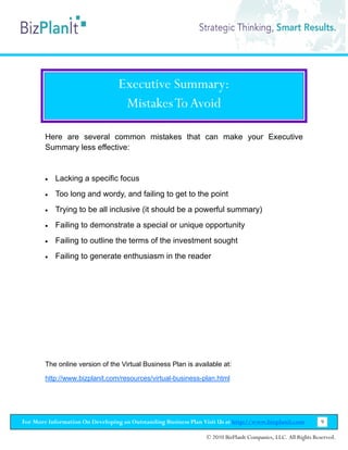 Executive Summary:
                                   Mistakes To Avoid

        Here are several common mistakes that can make your Executive
        Summary less effective:


        •   Lacking a specific focus
        •   Too long and wordy, and failing to get to the point
        •   Trying to be all inclusive (it should be a powerful summary)
        •   Failing to demonstrate a special or unique opportunity
        •   Failing to outline the terms of the investment sought
        •   Failing to generate enthusiasm in the reader




        The online version of the Virtual Business Plan is available at:

        http://www.bizplanit.com/resources/virtual-business-plan.html




For More Information On Developing an Outstanding Business Plan Visit Us at http://www.bizplanit.com           9

                                                                 © 2010 BizPlanIt Companies, LLC. All Rights Reserved.
 