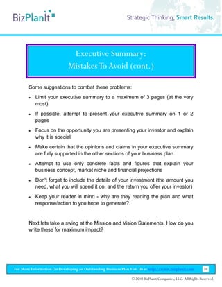 Executive Summary:
                              Mistakes To Avoid (cont.)

        Some suggestions to combat these problems:
        •   Limit your executive summary to a maximum of 3 pages (at the very
            most)
        •   If possible, attempt to present your executive summary on 1 or 2
            pages
        •   Focus on the opportunity you are presenting your investor and explain
            why it is special
        •   Make certain that the opinions and claims in your executive summary
            are fully supported in the other sections of your business plan
        •   Attempt to use only concrete facts and figures that explain your
            business concept, market niche and financial projections
        •   Don't forget to include the details of your investment (the amount you
            need, what you will spend it on, and the return you offer your investor)
        •   Keep your reader in mind - why are they reading the plan and what
            response/action to you hope to generate?


        Next lets take a swing at the Mission and Vision Statements. How do you
        write these for maximum impact?




For More Information On Developing an Outstanding Business Plan Visit Us at http://www.bizplanit.com           10

                                                                 © 2010 BizPlanIt Companies, LLC. All Rights Reserved.
 