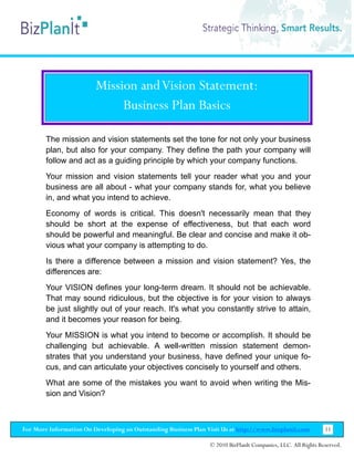 Mission and Vision Statement:
                              Business Plan Basics

        The mission and vision statements set the tone for not only your business
        plan, but also for your company. They define the path your company will
        follow and act as a guiding principle by which your company functions.
        Your mission and vision statements tell your reader what you and your
        business are all about - what your company stands for, what you believe
        in, and what you intend to achieve.
        Economy of words is critical. This doesn't necessarily mean that they
        should be short at the expense of effectiveness, but that each word
        should be powerful and meaningful. Be clear and concise and make it ob-
        vious what your company is attempting to do.
        Is there a difference between a mission and vision statement? Yes, the
        differences are:
        Your VISION defines your long-term dream. It should not be achievable.
        That may sound ridiculous, but the objective is for your vision to always
        be just slightly out of your reach. It's what you constantly strive to attain,
        and it becomes your reason for being.
        Your MISSION is what you intend to become or accomplish. It should be
        challenging but achievable. A well-written mission statement demon-
        strates that you understand your business, have defined your unique fo-
        cus, and can articulate your objectives concisely to yourself and others.
        What are some of the mistakes you want to avoid when writing the Mis-
        sion and Vision?



For More Information On Developing an Outstanding Business Plan Visit Us at http://www.bizplanit.com           11

                                                                 © 2010 BizPlanIt Companies, LLC. All Rights Reserved.
 