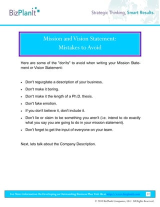 Mission and Vision Statement:
                               Mistakes to Avoid

        Here are some of the "don'ts" to avoid when writing your Mission State-
        ment or Vision Statement:


        •   Don't regurgitate a description of your business.
        •   Don't make it boring.
        •   Don't make it the length of a Ph.D. thesis.
        •   Don't fake emotion.
        •   If you don't believe it, don't include it.
        •   Don't lie or claim to be something you aren't (i.e. intend to do exactly
            what you say you are going to do in your mission statement).
        •   Don't forget to get the input of everyone on your team.


        Next, lets talk about the Company Description.




For More Information On Developing an Outstanding Business Plan Visit Us at http://www.bizplanit.com           12

                                                                 © 2010 BizPlanIt Companies, LLC. All Rights Reserved.
 