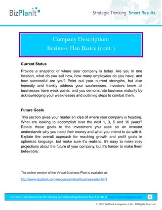 Company Description:
                           Business Plan Basics (cont.)

        Current Status
        Provide a snapshot of where your company is today. Are you in one
        location, what do you sell now, how many employees do you have, and
        how successful are you? Point out your current strengths, but also
        honestly and frankly address your weaknesses. Investors know all
        businesses have weak points, and you demonstrate business maturity by
        acknowledging your weaknesses and outlining steps to combat them.


        Future Goals
        This section gives your reader an idea of where your company is heading.
        What are looking to accomplish over the next 1, 3, 5 and 10 years?
        Relate these goals to the investment you seek so an investor
        understands why you need their money and what you intend to do with it.
        Explain the overall approach for reaching growth and profit goals in
        optimistic language, but make sure it's realistic. It's easy to make rosy
        projections about the future of your company, but it's harder to make them
        believable.




        The online version of the Virtual Business Plan is available at:

        http://www.bizplanit.com/resources/virtual-business-plan.html




For More Information On Developing an Outstanding Business Plan Visit Us at http://www.bizplanit.com           14

                                                                 © 2010 BizPlanIt Companies, LLC. All Rights Reserved.
 