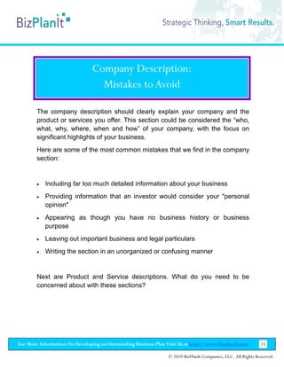 Company Description:
                                  Mistakes to Avoid

        The company description should clearly explain your company and the
        product or services you offer. This section could be considered the “who,
        what, why, where, when and how” of your company, with the focus on
        significant highlights of your business.
        Here are some of the most common mistakes that we find in the company
        section:


        •   Including far too much detailed information about your business
        •   Providing information that an investor would consider your "personal
            opinion"
        •   Appearing as though you have no business history or business
            purpose
        •   Leaving out important business and legal particulars
        •   Writing the section in an unorganized or confusing manner


        Next are Product and Service descriptions. What do you need to be
        concerned about with these sections?




For More Information On Developing an Outstanding Business Plan Visit Us at http://www.bizplanit.com           15

                                                                 © 2010 BizPlanIt Companies, LLC. All Rights Reserved.
 