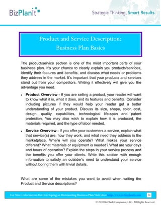 Product and Service Description:
                            Business Plan Basics

        The product/service section is one of the most important parts of your
        business plan. It's your chance to clearly explain you products/services,
        identify their features and benefits, and discuss what needs or problems
        they address in the market. It’s important that your products and services
        stand out from your competitors. Writing it effectively will give you the
        advantage you need.
        •   Product Overview - If you are selling a product, your reader will want
            to know what it is, what it does, and its features and benefits. Consider
            including pictures if they would help your reader get a better
            understanding of your product. Discuss its size, shape, color, cost,
            design, quality, capabilities, technological life-span and patent
            protection. You may also wish to explain how it is produced, the
            materials required, and the type of labor needed.
        •   Service Overview - If you offer your customers a service, explain what
            that service(s) are, how they work, and what need they address in the
            marketplace. Where will you operate? What makes your service
            different? What materials or equipment is needed? What are your days
            and hours of operation? Explain the steps in your service process and
            the benefits you offer your clients. Write this section with enough
            information to satisfy an outsider's need to understand your service
            without boring them with trivial details.


        What are some of the mistakes you want to avoid when writing the
        Product and Service descriptions?

For More Information On Developing an Outstanding Business Plan Visit Us at http://www.bizplanit.com           16

                                                                 © 2010 BizPlanIt Companies, LLC. All Rights Reserved.
 