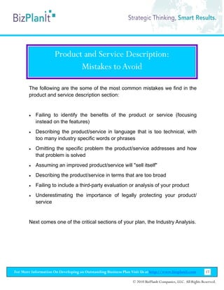 Product and Service Description:
                             Mistakes to Avoid

        The following are the some of the most common mistakes we find in the
        product and service description section:


        •   Failing to identify the benefits of the product or service (focusing
            instead on the features)
        •   Describing the product/service in language that is too technical, with
            too many industry specific words or phrases
        •   Omitting the specific problem the product/service addresses and how
            that problem is solved
        •   Assuming an improved product/service will "sell itself"
        •   Describing the product/service in terms that are too broad
        •   Failing to include a third-party evaluation or analysis of your product
        •   Underestimating the importance of legally protecting your product/
            service


        Next comes one of the critical sections of your plan, the Industry Analysis.




For More Information On Developing an Outstanding Business Plan Visit Us at http://www.bizplanit.com           17

                                                                 © 2010 BizPlanIt Companies, LLC. All Rights Reserved.
 